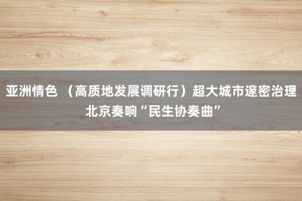 亚洲情色 （高质地发展调研行）超大城市邃密治理 北京奏响“民生协奏曲”