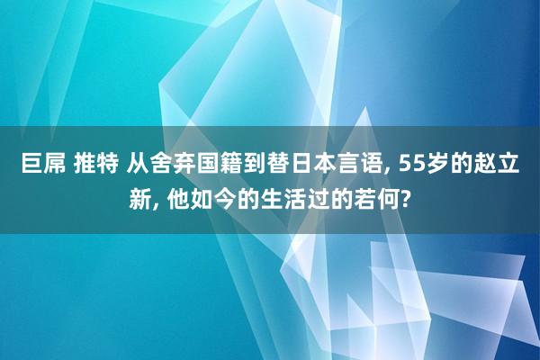 巨屌 推特 从舍弃国籍到替日本言语, 55岁的赵立新, 他如今的生活过的若何?