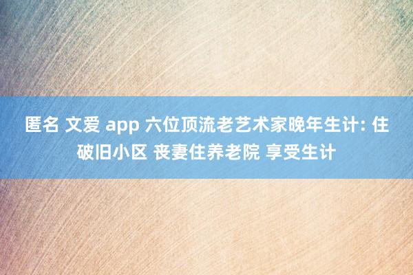 匿名 文爱 app 六位顶流老艺术家晚年生计: 住破旧小区 丧妻住养老院 享受生计