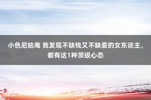 小色尼姑庵 我发现不缺钱又不缺爱的女东谈主，都有这1种顶级心态