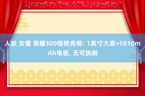 人妖 女優 荣耀300惊艳亮相: 1英寸大底+5810mAh电板, 无可抉剔