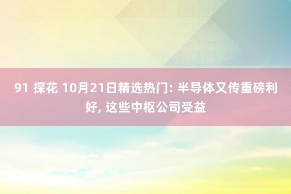 91 探花 10月21日精选热门: 半导体又传重磅利好, 这些中枢公司受益