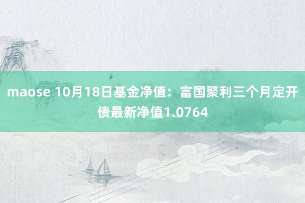 maose 10月18日基金净值：富国聚利三个月定开债最新净值1.0764