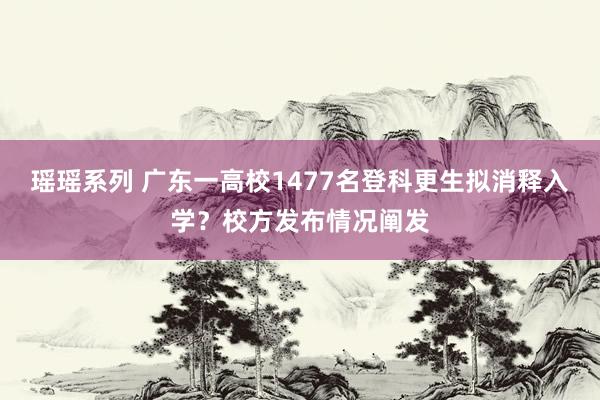 瑶瑶系列 广东一高校1477名登科更生拟消释入学？校方发布情况阐发