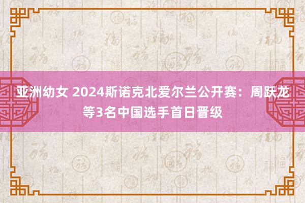 亚洲幼女 2024斯诺克北爱尔兰公开赛：周跃龙等3名中国选手首日晋级