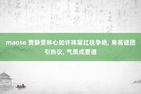 maose 贾静雯林心如许玮甯红毯争艳, 身高谜团引热议, 气质成要道