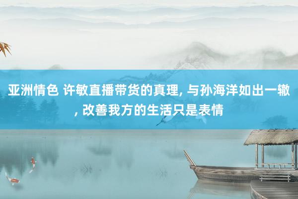 亚洲情色 许敏直播带货的真理, 与孙海洋如出一辙, 改善我方的生活只是表情