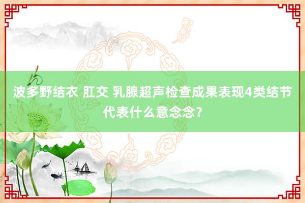 波多野结衣 肛交 乳腺超声检查成果表现4类结节代表什么意念念？