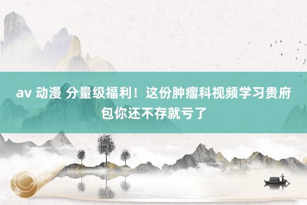 av 动漫 分量级福利！这份肿瘤科视频学习贵府包你还不存就亏了