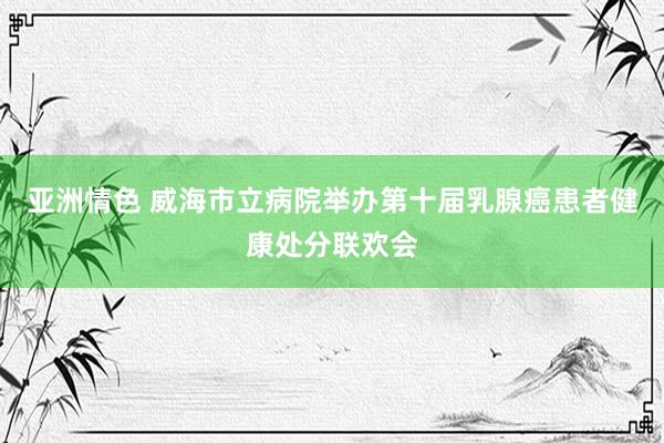 亚洲情色 威海市立病院举办第十届乳腺癌患者健康处分联欢会