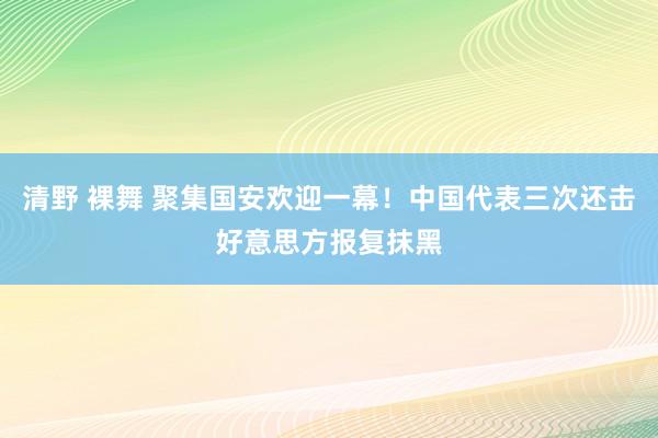 清野 裸舞 聚集国安欢迎一幕！中国代表三次还击好意思方报复抹黑