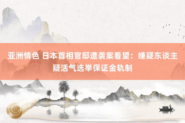 亚洲情色 日本首相官邸遭袭案看望：嫌疑东谈主疑活气选举保证金轨制