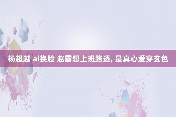 杨超越 ai换脸 赵露想上班路透, 是真心爱穿玄色