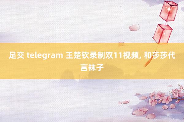 足交 telegram 王楚钦录制双11视频, 和莎莎代言袜子