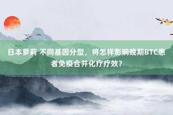 日本萝莉 不同基因分型，将怎样影响晚期BTC患者免疫合并化疗疗效？