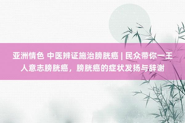 亚洲情色 中医辨证施治膀胱癌 | 民众带你一王人意志膀胱癌，膀胱癌的症状发扬与辞谢