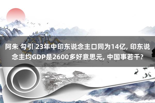 阿朱 勾引 23年中印东说念主口同为14亿, 印东说念主均GDP是2600多好意思元, 中国事若干?