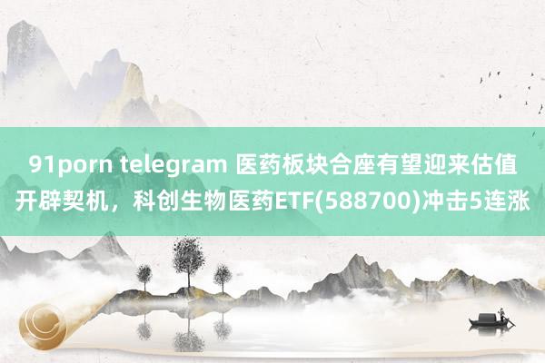 91porn telegram 医药板块合座有望迎来估值开辟契机，科创生物医药ETF(588700)