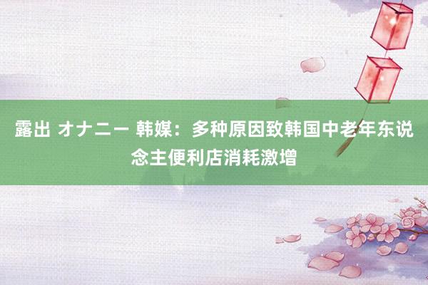 露出 オナニー 韩媒：多种原因致韩国中老年东说念主便利店消耗激增