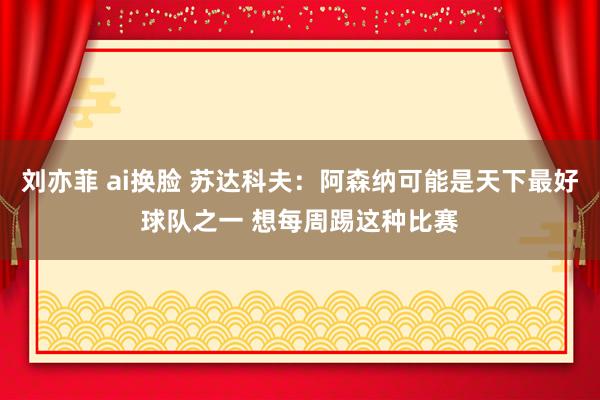 刘亦菲 ai换脸 苏达科夫：阿森纳可能是天下最好球队之一 想每周踢这种比赛