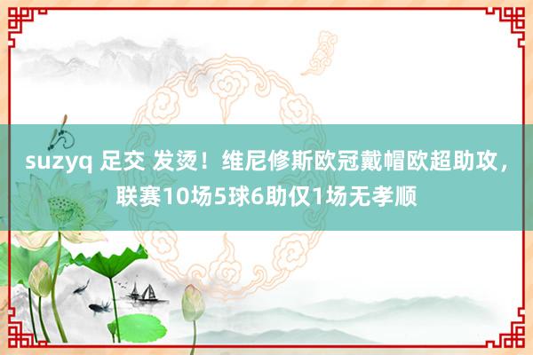 suzyq 足交 发烫！维尼修斯欧冠戴帽欧超助攻，联赛10场5球6助仅1场无孝顺