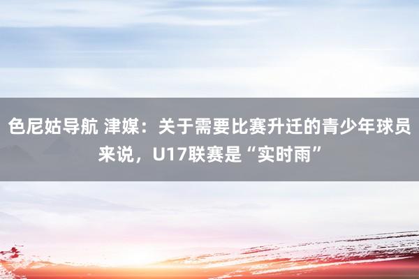 色尼姑导航 津媒：关于需要比赛升迁的青少年球员来说，U17联赛是“实时雨”