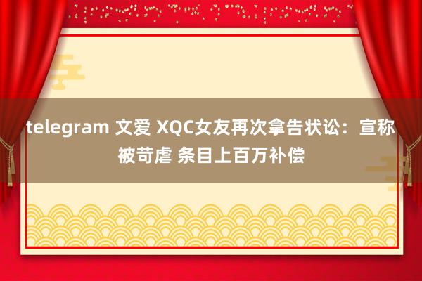 telegram 文爱 XQC女友再次拿告状讼：宣称被苛虐 条目上百万补偿