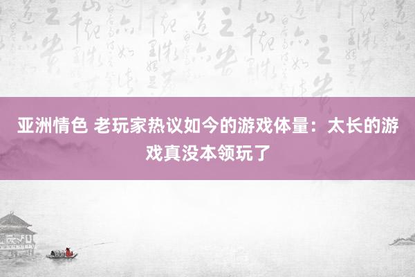 亚洲情色 老玩家热议如今的游戏体量：太长的游戏真没本领玩了