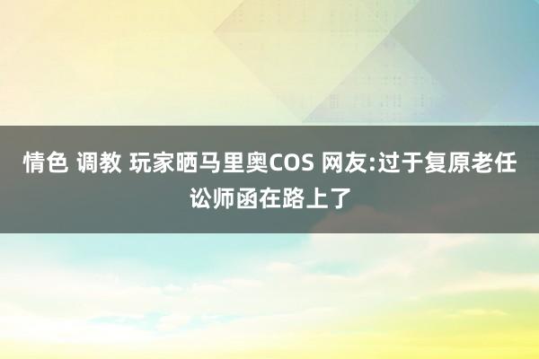 情色 调教 玩家晒马里奥COS 网友:过于复原老任讼师函在路上了