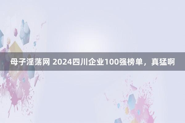 母子淫荡网 2024四川企业100强榜单，真猛啊