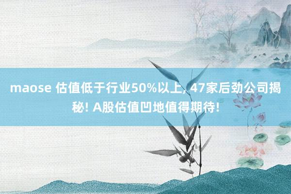 maose 估值低于行业50%以上, 47家后劲公司揭秘! A股估值凹地值得期待!