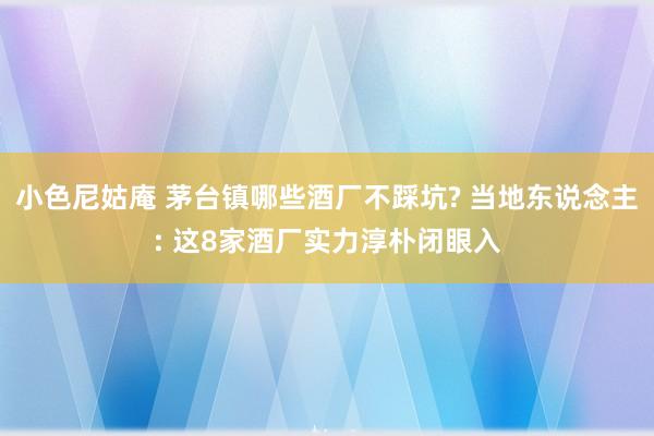 小色尼姑庵 茅台镇哪些酒厂不踩坑? 当地东说念主: 这8家酒厂实力淳朴闭眼入