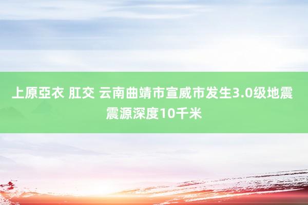 上原亞衣 肛交 云南曲靖市宣威市发生3.0级地震 震源深度10千米