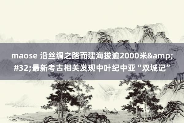 maose 沿丝绸之路而建海拔逾2000米&#32;最新考古相关发现中叶纪中亚“双城记”