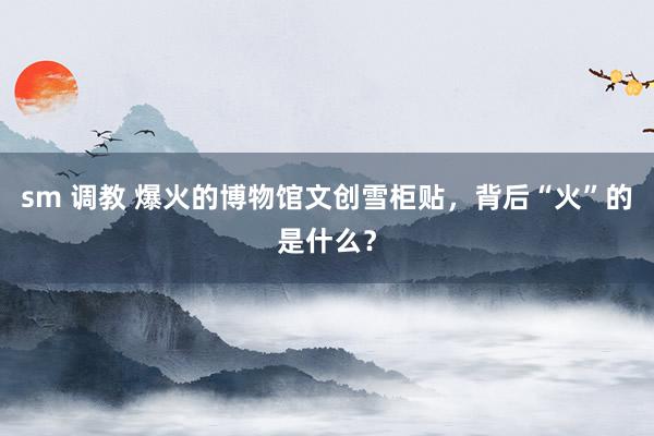 sm 调教 爆火的博物馆文创雪柜贴，背后“火”的是什么？