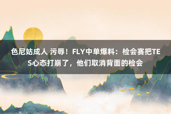 色尼姑成人 污辱！FLY中单爆料：检会赛把TES心态打崩了，他们取消背面的检会