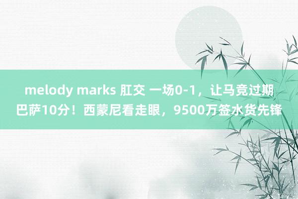 melody marks 肛交 一场0-1，让马竞过期巴萨10分！西蒙尼看走眼，9500万签水货先锋