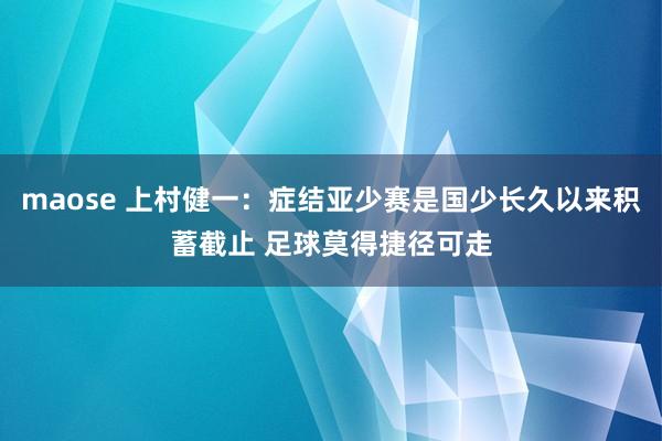 maose 上村健一：症结亚少赛是国少长久以来积蓄截止 足球莫得捷径可走