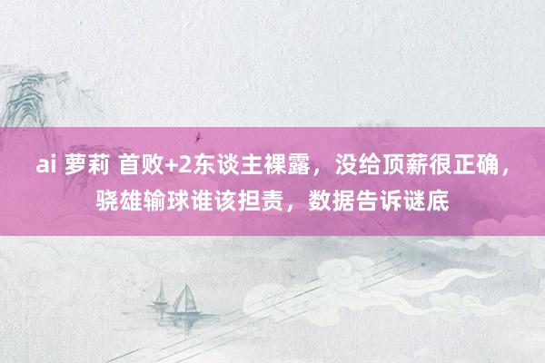 ai 萝莉 首败+2东谈主裸露，没给顶薪很正确，骁雄输球谁该担责，数据告诉谜底