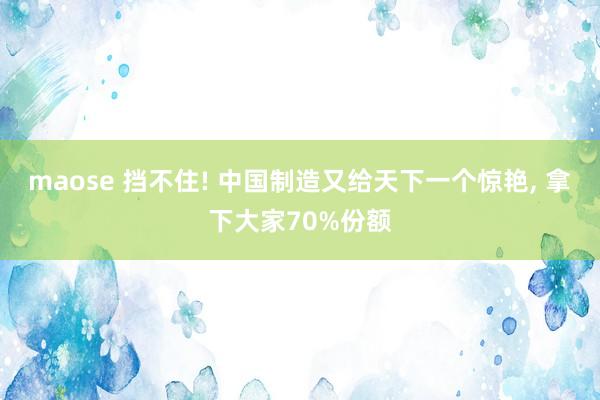 maose 挡不住! 中国制造又给天下一个惊艳, 拿下大家70%份额