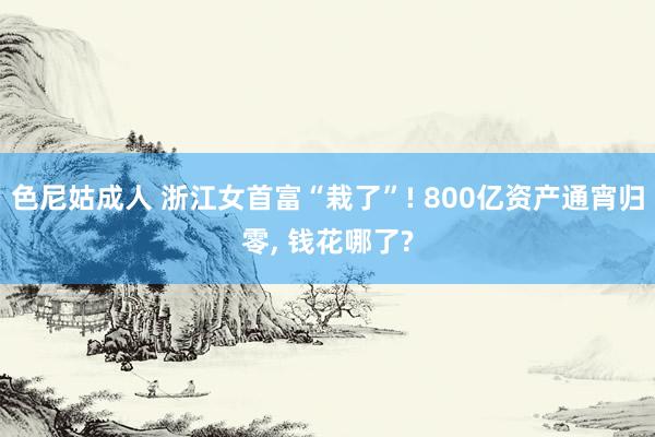 色尼姑成人 浙江女首富“栽了”! 800亿资产通宵归零, 钱花哪了?