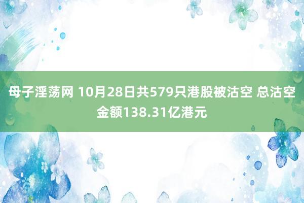 母子淫荡网 10月28日共579只港股被沽空 总沽空金额138.31亿港元