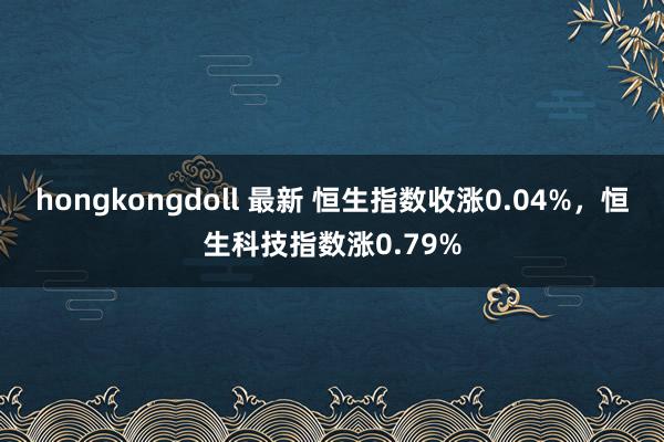 hongkongdoll 最新 恒生指数收涨0.04%，恒生科技指数涨0.79%