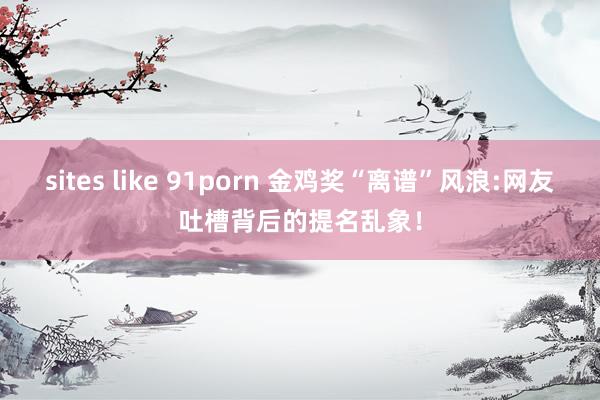 sites like 91porn 金鸡奖“离谱”风浪:网友吐槽背后的提名乱象！