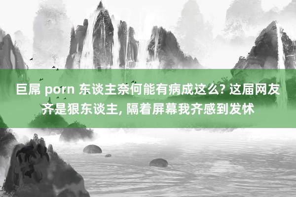 巨屌 porn 东谈主奈何能有病成这么? 这届网友齐是狠东谈主, 隔着屏幕我齐感到发怵