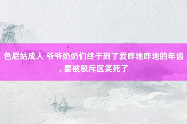 色尼姑成人 爷爷奶奶们终于到了爱咋地咋地的年齿, 要被驳斥区笑死了