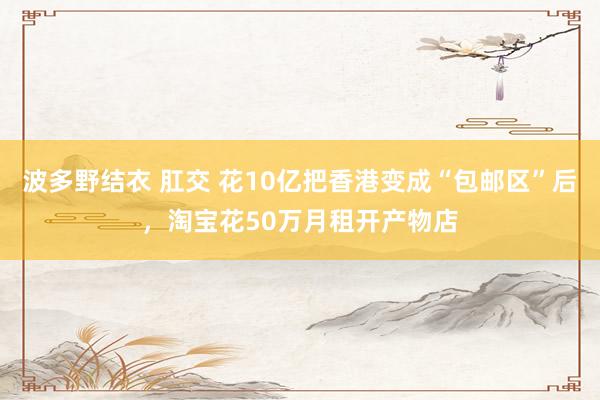 波多野结衣 肛交 花10亿把香港变成“包邮区”后，淘宝花50万月租开产物店