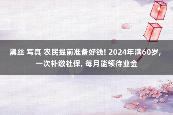 黑丝 写真 农民提前准备好钱! 2024年满60岁, 一次补缴社保, 每月能领待业金