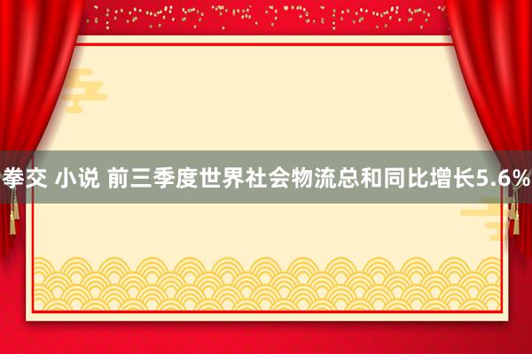 拳交 小说 前三季度世界社会物流总和同比增长5.6%