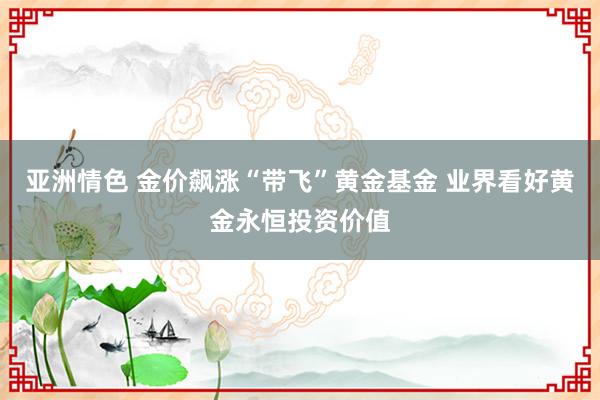 亚洲情色 金价飙涨“带飞”黄金基金 业界看好黄金永恒投资价值